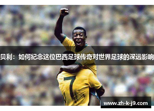 贝利：如何纪念这位巴西足球传奇对世界足球的深远影响