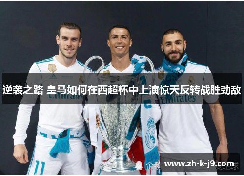 逆袭之路 皇马如何在西超杯中上演惊天反转战胜劲敌