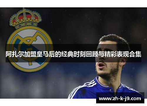 阿扎尔加盟皇马后的经典时刻回顾与精彩表现合集