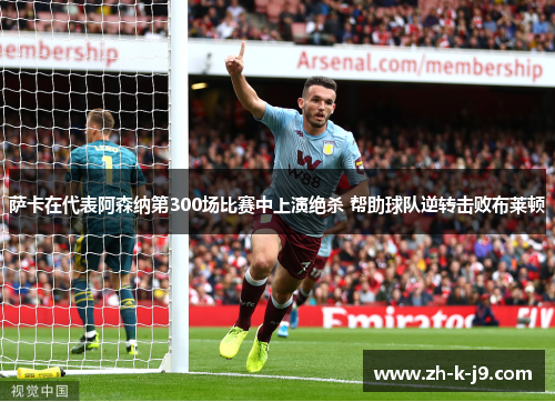 萨卡在代表阿森纳第300场比赛中上演绝杀 帮助球队逆转击败布莱顿