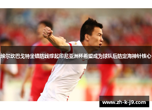 埃尔坎巴戈特坐镇防线撑起印尼亚洲杯希望成为球队后防定海神针核心 埃尔坎巴戈特坐镇防线撑起印尼亚洲杯希望成为球队后防定海神针核心