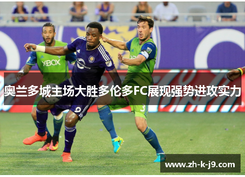 奥兰多城主场大胜多伦多FC展现强势进攻实力 奥兰多城主场大胜多伦多FC展现强势进攻实力