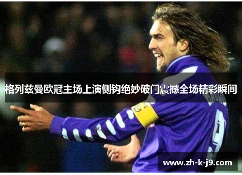 格列兹曼欧冠主场上演侧钩绝妙破门震撼全场精彩瞬间 格列兹曼欧冠主场上演侧钩绝妙破门震撼全场精彩瞬间