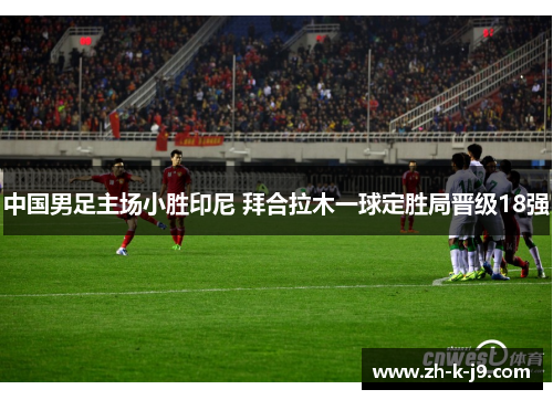 中国男足主场小胜印尼 拜合拉木一球定胜局晋级18强 中国男足主场小胜印尼 拜合拉木一球定胜局晋级18强